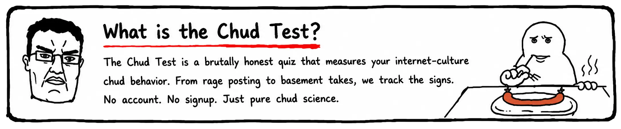 What is the Chud Test? The Chud Test is a brutally honest quiz that measures your internet-culture chud behavior. No account. No signup. Just pure chud science.